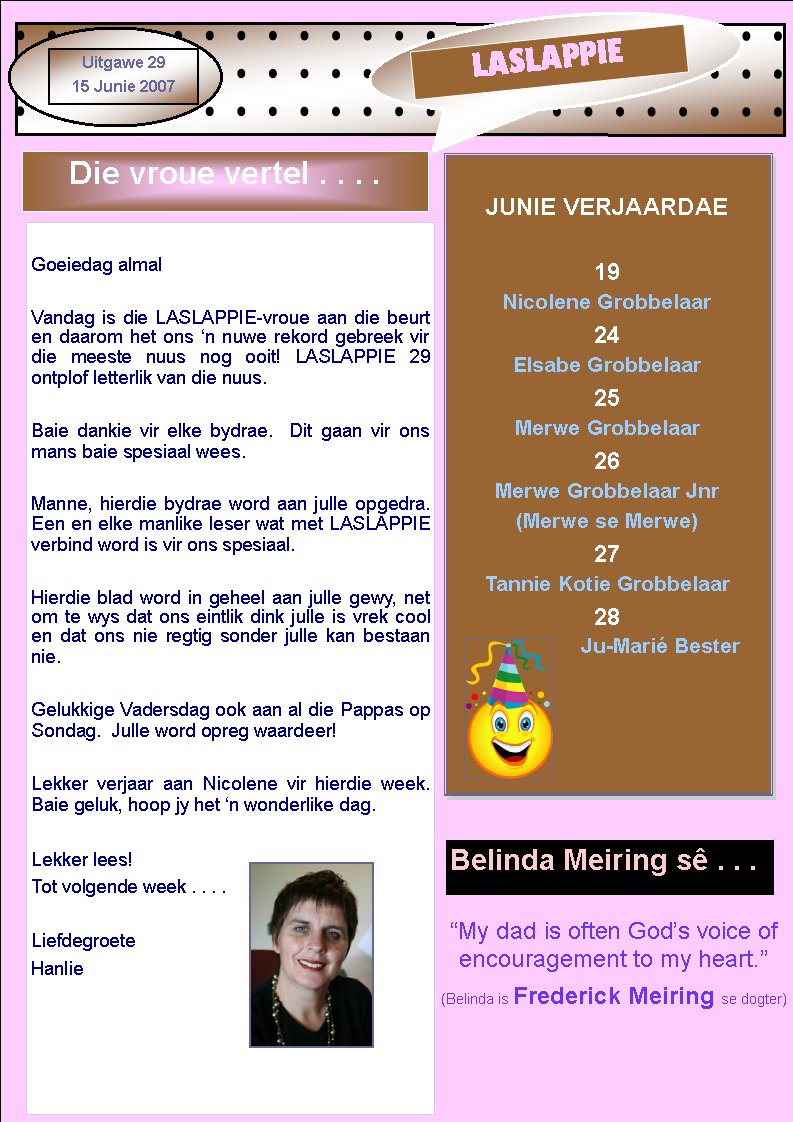 My dad is often Gods voice of encouragement to my heart.(Belinda is Frederick Meiring se dogter)				LASLAPPIEUitgawe 2915 Junie 2007JUNIE VERJAARDAE19 Nicolene Grobbelaar24 Elsabe Grobbelaar25 Merwe Grobbelaar26 Merwe Grobbelaar Jnr(Merwe se Merwe)27Tannie Kotie Grobbelaar28Ju-Mari BesterDie vroue vertel . . . .Goeiedag almalVandag is die LASLAPPIE-vroue aan die beurt en daarom het ons n nuwe rekord gebreek vir die meeste nuus nog ooit! LASLAPPIE 29      ontplof letterlik van die nuus.Baie dankie vir elke bydrae.  Dit gaan vir ons mans baie spesiaal wees.Manne, hierdie bydrae word aan julle opgedra.  Een en elke manlike leser wat met LASLAPPIE verbind word is vir ons spesiaal.Hierdie blad word in geheel aan julle gewy, net om te wys dat ons eintlik dink julle is vrek cool en dat ons nie regtig sonder julle kan bestaan nie.Gelukkige Vadersdag ook aan al die Pappas op Sondag.  Julle word opreg waardeer!Lekker verjaar aan Nicolene vir hierdie week.  Baie geluk, hoop jy het n wonderlike dag.Lekker lees!Tot volgende week . . . .LiefdegroeteHanlieBelinda Meiring s . . .