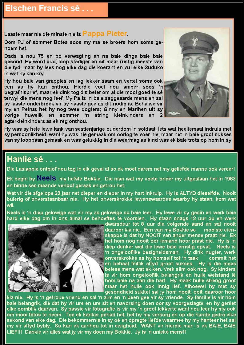 Elschen Francis s . . .Laaste maar nie die minste nie is Pappa Pieter. Oom PJ of sommer Botes soos my ma se broers hom soms genoem het. Dads is nou 75 en bo verwagting en na baie dinge baie baie gesond. Hy word oud, loop stadiger en sit maar rustig meeste van die tyd, maar hy lees nog elke dag die koerant en vul elke Suduko in wat hy kan kry. Hy hou baie van grappies en lag lekker saam en vertel soms ook een as hy kan onthou. Hierdie voel nou amper soos n                    begrafnisbrief, maar ek dink tog dis beter om al die mooi goed te s terwyl die mens nog leef. My Pa is n baie saggeaarde mens en sal sy laaste onderbroek vir sy naaste gee as dit nodig is. Behalwe vir my en Petrus het hy nog twee dogters; Ginny en Marihen uit sy vorige huwelik en sommer n string kleinkinders en 2                     agterkleinkinders as ek reg onthou. Hy was sy hele lewe lank van sestienjarige ouderdom n soldaat. Iets wat heeltemaal indruis met sy persoonlikheid, want hy was nie gemaak om oorlog te voer nie, maar het n baie groot sukses van sy loopbaan gemaak en was gelukkig in die weermag as kind was ek baie trots op hom in sy Hanlie s . . .Die Laslappie ontplof nou tog in elk geval al so ek moet darem net my geliefde manne ook vereer!Ek begin by Neels, my liefste Bokkie.  Die man wat my voete onder my uitgeslaan het in 1983 en binne ses maande verloof geraak en getrou het.  Wat vir die afgelope 23 jaar net dieper en dieper in my hart inkruip.  Hy is ALTYD dieselfde.  Nooit buierig of onverstaanbaar nie.  Hy het onverskrokke lewenswaardes waarby hy staan, kom wat wil.  Neels is n diep gelowige wat vir my as gelowige so baie leer.  Hy lewe vir sy gesin en werk baie hard elke dag om in ons almal se behoeftes te voorsien.  Hy staan snags 12 uur op en werk dwarsdeur tot 8 uur die volgende aand en sal nooit daaroor kla nie.  Een van my Bokkie se      mooiste eienskappe is dat hy NOOIT van ander mense praat nie.  Ek het hom nog nooit oor iemand hoor praat nie.  Hy is n diep denker wat die lewe baie ernstig opvat.   Neels is n ongelooflike besigheidsman.  Hy dink nugter, werk onverskrokke as hy homself tot n taak      commit het en behaal feitlik altyd groot sukses.  Hy is die mees belese mens wat ek ken. Vrek slim ook nog.  Sy kinders is vir hom ongelooflik belangrik en hulle welstand l hom baie na aan die hart.  Hy maak hulle streng groot maar het hulle ook innig lief. Alhoewel hy met sy gesondheid sukkel sal jy hom nooit, ooit daaroor hoor kla nie.  Hy is n getroue vriend en sal n arm en n been gee vir sy vriende.  Sy familie is vir hom baie belangrik, di dat hy vir ure en ure sit en navorsing doen oor sy voorgeslagte, en hy geniet elke oomblik daarvan.  Sy passie vir fotografie is vir my n groot lekkerte want nou leer hy my ook om mooi fotos te neem.  Toe ek kanker gehad het, het hy my versorg en op die hande gedra elke sekond van elke dag.  Die bekommernis in sy o en opregte liefde waarmee hy my hanteer het sal my vir altyd bybly.  So kan ek aanhou tot in ewigheid.  WANT vir hierdie man is ek BAIE, BAIE LIEF!!!  Dankie vir alles wat jy vir my doen my Bokkie.  Jy is n unieke mens!!