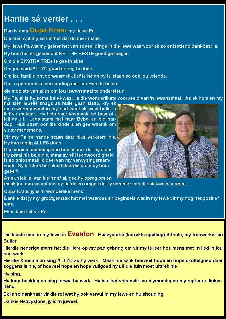 Hanlie s verder . . .Dan is daar Oupa Kraai, my liewe Pa. Die man wat my so lief het dat dit seerrmaak. My liewe Pa wat my geleer het van soveel dinge in die lewe waarvoor ek so ontsettend dankbaar is.  By hom het ek geleer dat NET DIE BESTE goed genoeg is.  Om die EKSTRA TRE te gee in alles.  Om jou werk ALTYD goed en reg te doen.  Om jou familie onvoorwaardelik lief te h en by te staan so ook jou vriende.  Om n persoonlike verhouding met jou Here te h en . . .die mooiste van alles om jou lewensmaat te ondersteun. My Pa, al is hy soms baie kwaai, is die wonderlikste voorbeeld van n lewensmaat.  As ek hom en my ma sien lepell snags as hulle gaan slaap, kry ek so n warm gevoel in my hart want ek weet hulle is lief vir mekaar.  Hy help haar kosmaak, tel haar pilletjies uit.  Lees saam met haar Bybel en bid hardop.  Huil saam oor die kinders en gee waarlik om vir sy medemens.   Vir my Pa se hande staan daar niks verkeerd nie.  Hy kan regtig ALLES doen.Die mooiste eienskap van hom is ook dat hy stil is.  Hy praat nie baie nie, maar sy stil teenwoordigheid is so onlosmaaklik deel van my verwysingsraamwerk.  Sy kinders het almal daardie stilte by hom geerf.  As ek siek is, van kleins af al, gee hy opreg om en maak jou dan so vol met sy liefde en omgee dat jy sommer van die siekwees vergeet.Oupa Kraai, jy is n wonderlike mens.  Dankie dat jy my grootgemaak het met waardes en beginsels wat in my lewe vir my nog net positief was.  Ek is baie lief vir Pa.  Die laaste man in my lewe is Eveston.  Heavystone (korrekte spelling) Sithole, my tuinwerker en Butler.  Hierdie nederige mens het die Here op my pad gebring om vir my te leer hoe mens met n lied in jou hart werk.  Hierdie Xhosa-man sing ALTYD as hy werk.  Maak nie saak hoeveel hope en hope skottelgoed daar soggens is nie, of hoeveel hope en hope vuilgoed hy uit die tuin moet uittrek nie.  Hy sing.  Hy loop heeldag en sing terwyl hy werk.  Hy is altyd vriendelik en blymoedig en my regter en linkerhand. Ek is so dankbaar vir die rol wat hy ook vervul in my lewe en huishouding.  Dankie Heavystone, jy is n juweel.