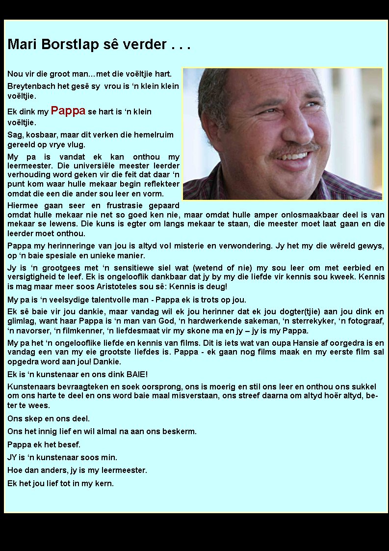 Mari Borstlap s verder . . .Nou vir die groot manmet die voltjie hart. Breytenbach het ges sy  vrou is n klein klein voltjie.Ek dink my Pappa se hart is n klein     voltjie. Sag, kosbaar, maar dit verken die hemelruim gereeld op vrye vlug. My pa is vandat ek kan onthou my              leermeester. Die universile meester leerder verhouding word geken vir die feit dat daar n punt kom waar hulle mekaar begin reflekteer omdat die een die ander sou leer en vorm.Hiermee gaan seer en frustrasie gepaard   omdat hulle mekaar nie net so goed ken nie, maar omdat hulle amper onlosmaakbaar deel is van mekaar se lewens. Die kuns is egter om langs mekaar te staan, die meester moet laat gaan en die leerder moet onthou. Pappa my herinneringe van jou is altyd vol misterie en verwondering. Jy het my die wreld gewys, op n baie spesiale en unieke manier. Jy is n grootgees met n sensitiewe siel wat (wetend of nie) my sou leer om met eerbied en           versigtigheid te leef. Ek is ongelooflik dankbaar dat jy by my die liefde vir kennis sou kweek. Kennis is mag maar meer soos Aristoteles sou s: Kennis is deug! My pa is n veelsydige talentvolle man - Pappa ek is trots op jou. Ek s baie vir jou dankie, maar vandag wil ek jou herinner dat ek jou dogter(tjie) aan jou dink en glimlag, want haar Pappa is n man van God, n hardwerkende sakeman, n sterrekyker, n fotograaf, n navorser, n filmkenner, n liefdesmaat vir my skone ma en jy  jy is my Pappa. My pa het n ongelooflike liefde en kennis van films. Dit is iets wat van oupa Hansie af oorgedra is en vandag een van my eie grootste liefdes is. Pappa - ek gaan nog films maak en my eerste film sal     opgedra word aan jou! Dankie.Ek is n kunstenaar en ons dink BAIE!Kunstenaars bevraagteken en soek oorsprong, ons is moerig en stil ons leer en onthou ons sukkel om ons harte te deel en ons word baie maal misverstaan, ons streef daarna om altyd hor altyd, beter te wees. Ons skep en ons deel. Ons het innig lief en wil almal na aan ons beskerm. Pappa ek het besef. JY is n kunstenaar soos min. Hoe dan anders, jy is my leermeester.Ek het jou lief tot in my kern. 