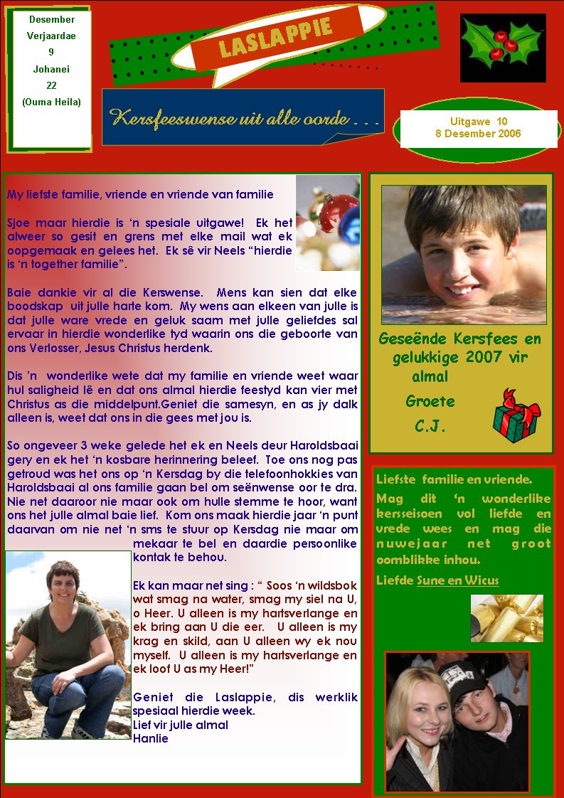 LASLAPPIEKersfeeswense uit alle oorde . . . DesemberVerjaardae9Johanei22(Ouma Heila)My liefste familie, vriende en vriende van familieSjoe maar hierdie is �n spesiale uitgawe!  Ek het alweer so gesit en grens met elke mail wat ek oopgemaak en gelees het.  Ek s� vir Neels �hierdie is �n together familie�.Baie dankie vir al die Kerswense.  Mens kan sien dat elke boodskap  uit julle harte kom.  My wens aan elkeen van julle is dat julle ware vrede en geluk saam met julle geliefdes sal ervaar in hierdie wonderlike tyd waarin ons die geboorte van ons Verlosser, Jesus Christus herdenk.Dis �n  wonderlike wete dat my familie en vriende weet waar hul saligheid l� en dat ons almal hierdie feestyd kan vier met Christus as die middelpunt.Geniet die samesyn, en as jy dalk alleen is, weet dat ons in die gees met jou is.  So ongeveer 3 weke gelede het ek en Neels deur Haroldsbaai gery en ek het �n kosbare herinnering beleef.  Toe ons nog pas getroud was het ons op �n Kersdag by die telefoonhokkies van Haroldsbaai al ons familie gaan bel om se�nwense oor te dra. Nie net daaroor nie maar ook om hulle stemme te hoor, want ons het julle almal baie lief.  Kom ons maak hierdie jaar �n punt daarvan om nie net �n sms te stuur op Kersdag nie maar om mekaar te bel en daardie persoonlike kontak te behou.Ek kan maar net sing : � Soos �n wildsbok wat smag na water, smag my siel na U, o Heer. U alleen is my hartsverlange en ek bring aan U die eer.   U alleen is my krag en skild, aan U alleen wy ek nou myself.  U alleen is my hartsverlange en ek loof U as my Heer!�Geniet die Laslappie, dis werklik spesiaal hierdie week.Lief vir julle almalHanlieUitgawe  108 Desember 2006Liefste&nbsp; familie en vriende.&nbsp; Mag dit �n wonderlike kersseisoen vol liefde en vrede wees en mag die nuwejaar net groot oomblikke inhou. Liefde Sune en WicusGese�nde Kersfees en gelukkige 2007 vir   almalGroeteC.J.