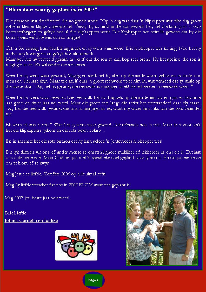 Page #"Blom daar waar jy geplant is, in 2007" 		Die persoon wat dit s� vertel die volgende storie: "Op 'n dag was daar 'n klipkapper wat elke dag groot rotse in kleiner klippe opgekap het. Terwyl hy so hard in die son gewerk het, het die koning in 'n oop koets verbygery en gekyk hoe al die klipkappers werk. Die klipkapper het heimlik gewens dat hy die koning was, want hy was dan so magtig!Tot 'n fe� eendag haar verskyning maak en sy wens waar word. Die klipkapper was koning! Nou het hy in die oop koets gesit en gekyk hoe almal werk. Maar gou het hy verveeld geraak en besef dat die son sy kaal kop seer brand! Hy het gedink "die son is magtiger as ek. Ek wil eerder die son wees."Weer het sy wens waar geword, Magtig en sterk het hy alles op die aarde warm gebak en sy strale oor mens en dier laat skyn. Maar toe skuif daar 'n groot re�nwolk voor him in, wat verhoed dat sy strale op die aarde skyn. "Ag, het hy gedink, die re�nwolk is magtiger as ek! Ek wil eerder 'n re�nwolk wees..."Weer het sy wens waar geword, Die re�nwolk het sy druppels op die aarde laat val en gras en blomme laat groei en rivier laat vol word. Maar die groot rots langs die rivier het onveranderd daar bly staan. "Ai, het die re�nwolk gedink, die rots is magtiger as ek, want my water kan niks aan die rots verander nie.Ek wens ek was 'n rots." Weer het sy wens waar geword, Die re�nwolk was 'n rots. Maar kort voor lank het die klipkappers gekom en die rots begin opkap ...En in skaamte het die rots onthou dat hy lank gelede 'n (ontevrede) klipkapper was!Dit lyk dikwels vir ons of ander mense se omstandighede makliker of lekkerder as ons eie is. Dit laat ons ontevrede voel. Maar God het jou met 'n spesifieke doel geplant waar jy nou is. En dis jou eie keuse om te blom of te kwyn.Mag Jesus se liefde, Kersfees 2006 op julle almal re�n! Mag Sy liefde verseker dat ons in 2007 BLOM waar ons geplant is!&nbsp;Mag 2007 jou beste jaar ooit wees!&nbsp;Baie LiefdeJohan, Cornelia en Joalize