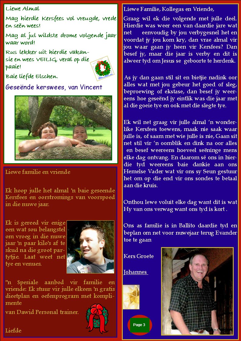 Liewe Familie, Kollegas en Vriende,Graag wil ek die volgende met julle deel.    Hierdie was weer een van daardie jare wat net     eenvoudig by jou verbygesnel het en voordat jy jou kom kry, dan vrae almal vir jou waar gaan jy heen vir Kersfees? Dan    besef jy, maar die jaar is verby en dit is       alweer tyd om Jesus se  geboorte te herdenk.As jy dan gaan stil sit en bietjie nadink oor alles wat met jou gebeur het goed of sleg,   beproewing of ekstase, dan besef jy weereens hoe gese�nd jy eintlik was die jaar met al die goeie tye en ook met die slegte tye.Ek wil net graag vir julle almal �n wonderlike Kersfees toewens, maak nie saak waar julle is, of saam met wie julle is nie, Gaan sit net stil vir �n oomblik en dink na oor alles &nbsp;en besef weereens hoeveel se�ninge mens elke dag ontvang. En daarom s� ons in hierdie tyd weereens baie dankie aan ons        Hemelse Vader wat vir ons sy Seun gestuur het om op die end vir ons sondes te betaal aan die kruis.Onthou lewe voluit elke dag want dit is wat Hy van ons verwag want ons tyd is kort .Ons as familie is in Ballito daardie tyd en   beplan om net voor nuwejaar terug Evander toe te gaanKers GroeteJohannes &nbsp;&nbsp;Page #Liewe AlmalMag hierdie Kersfees vol vreugde, vrede en se�n wees! Mag al jul wildste drome volgende jaar waar word! Rus lekker uit hierdie vakansie en wees VEILIG, veral op die paaie! Baie liefde Elschen.Gese�nde kerswees, van VincentLiewe familie en vriende&nbsp;Ek hoop julle het almal 'n baie geseende Kersfees en oorstromings van voorspoed in die nuwe jaar.&nbsp;Ek is gereed vir enige een wat sou belangstel om vroeg in die nuwe jaar 'n paar kilo's af te skud na die groot partytjie. Laat weet net tye en venues.&nbsp;"n Spesiale aanbod vir familie en vriende: Ek stuur vir julle elkeen 'n gratis dieetplan en oefenprogram met komplimentevan Dawid Personal trainer.&nbsp;Liefde