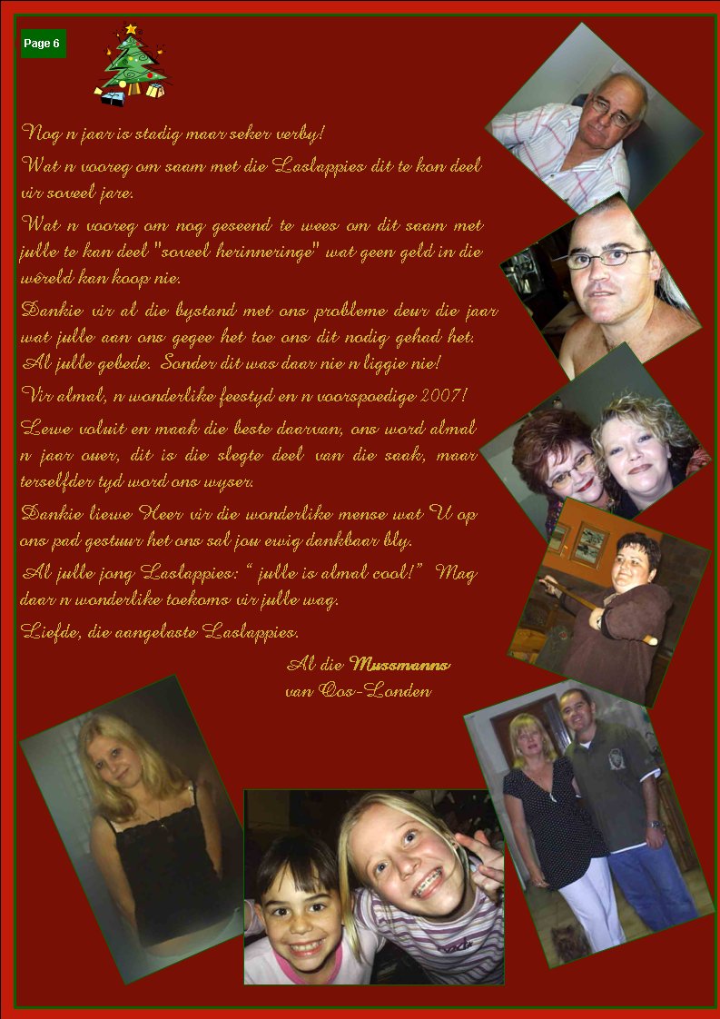 Nog n jaar is stadig maar seker verby! Wat n vooreg om saam met die Laslappies dit te kon deel vir soveel jare. Wat n vooreg om nog geseend te wees om dit saam met julle te kan deel "soveel herinneringe" wat geen geld in die w�reld kan koop nie. Dankie vir al die bystand met ons probleme deur die jaar wat julle aan ons gegee het toe ons dit nodig gehad het.  Al julle gebede. Sonder dit was daar nie n liggie nie! Vir almal, n wonderlike feestyd en n voorspoedige 2007! Lewe voluit en maak die beste daarvan, ons word almal n jaar ouer, dit is die slegte deel van die saak, maar terselfder tyd word ons wyser.Dankie liewe Heer vir die wonderlike mense wat U op ons pad gestuur het ons sal jou ewig dankbaar bly. Al julle jong Laslappies: � julle is almal cool!�  Mag daar n wonderlike toekoms vir julle wag. Liefde, die aangelaste Laslappies.         Al die Mussmanns van Oos-LondenPage #
