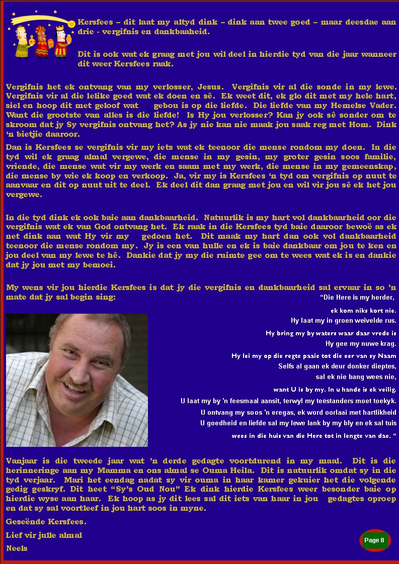 Kersfees � dit laat my altyd dink � dink aan twee goed � maar deesdae aan drie - vergifnis en dankbaaheid.  Dit is ook wat ek graag met jou wil deel in hierdie tyd van die jaar wanneer dit weer Kersfees raak.  Vergifnis het ek ontvang van my verlosser, Jesus.  Vergifnis vir al die sonde in my lewe.  Vergifnis vir al die lelike goed wat ek doen en s�.  Ek weet dit, ek glo dit met my hele hart, siel en hoop dit met geloof wat     gebou is op die liefde.  Die liefde van my Hemelse Vader.  Want die grootste van alles is die liefde!  Is Hy jou verlosser? Kan jy ook s� sonder om te skroom dat jy Sy vergifnis ontvang het? As jy nie kan nie maak jou saak reg met Hom.  Dink �n bietjie daaroor.   Dan is Kersfees se vergifnis vir my iets wat ek teenoor die mense rondom my doen.  In die tyd wil ek graag almal vergewe, die mense in my gesin, my groter gesin soos familie, vriende, die mense wat vir my werk en saam met my werk, die mense in my gemeenskap, die mense by wie ek koop en verkoop.  Ja, vir my is Kersfees �n tyd om vergifnis op nuut te aanvaar en dit op nuut uit te deel.  Ek deel dit dan graag met jou en wil vir jou s� ek het jou vergewe.In die tyd dink ek ook baie aan dankbaarheid.  Natuurlik is my hart vol dankbaarheid oor die vergifnis wat ek van God ontvang het.  Ek raak in die Kersfees tyd baie daaroor bewo� as ek net dink aan wat Hy vir my   gedoen het.  Dit maak my hart dan ook vol dankbaarheid teenoor die mense rondom my.  Jy is een van hulle en ek is baie dankbaar om jou te ken en jou deel van my lewe te h�.  Dankie dat jy my die ruimte gee om te wees wat ek is en dankie dat jy jou met my bemoei.  My wens vir jou hierdie Kersfees is dat jy die vergifnis en dankbaarheid sal ervaar in so �n mate dat jy sal begin sing: 									�Die Here is my herder,ek kom niks kort nie. Hy laat my in groen weivelde rus.Hy bring my by waters waar daar vrede is Hy gee my nuwe krag.Hy lei my op die regte paaie tot die eer van sy Naam Selfs al gaan ek deur donker dieptes,sal ek nie bang wees nie,want U is by my. In u hande is ek veilig. U laat my by 'n feesmaal aansit, terwyl my te�standers moet toekyk.U ontvang my soos 'n eregas, ek word oorlaai met hartlikheid U goedheid en liefde sal my lewe lank by my bly en ek sal tuiswees in die huis van die Here tot in lengte van dae. � Vanjaar is die tweede jaar wat �n derde gedagte voortdurend in my maal.  Dit is die           herinneringe aan my Mamma en ons almal se Ouma Heila.  Dit is natuurlik omdat sy in die tyd verjaar.  Mari het eendag nadat sy vir ouma in haar kamer gekuier het die volgende     gedig geskryf. Dit heet �Sy�s Oud Nou� Ek dink hierdie Kersfees weer besonder baie op    hierdie wyse aan haar.  Ek hoop as jy dit lees sal dit iets van haar in jou   gedagtes oproep en dat sy sal voortleef in jou hart soos in myne.     Gese�nde Kersfees.Lief vir julle almalNeelsPage #