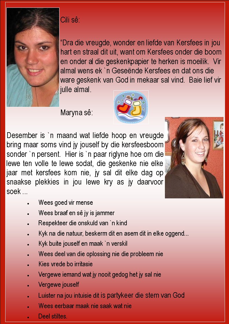 Page #Cili s�:�Dra die vreugde, wonder en liefde van Kersfees in jou hart en straal dit uit, want om Kersfees onder die boom en onder al die geskenkpapier te herken is moeilik.  Vir almal wens ek `n Gese�nde Kersfees en dat ons die ware geskenk van God in mekaar sal vind.  Baie lief vir julle almal.Maryna s�:Desember is `n maand wat liefde hoop en vreugde bring maar soms vind jy jouself by die kersfeesboom sonder `n persent.  Hier is `n paar riglyne hoe om die lewe ten volle te lewe sodat, die geskenke nie elke jaar met kersfees kom nie, jy sal dit elke dag op snaakse plekkies in jou lewe kry as jy daarvoor soek .........Wees goed vir menseWees braaf en s� jy is jammerRespekteer die onskuld van `n kindKyk na die natuur, beskerm dit en asem dit in elke oggend...Kyk buite jouself en maak `n verskilWees deel van die oplossing nie die probleem nieKies vrede bo irritasieVergewe iemand wat jy nooit gedog het jy sal nieVergewe jouselfLuister na jou intuisie dit is partykeer die stem van GodWees eerbaar maak nie saak wat nieDeel stiltes.