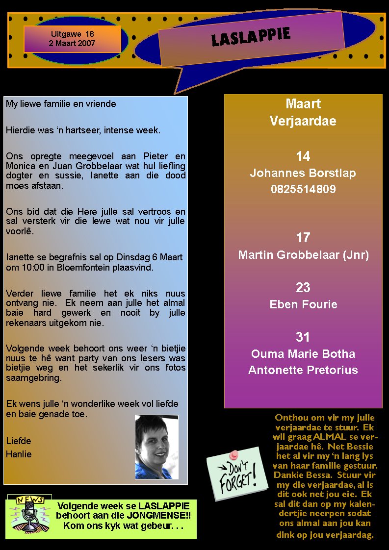 LASLAPPIEUitgawe  182 Maart 2007Maart Verjaardae14Johannes Borstlap082551480917Martin Grobbelaar (Jnr)23Eben Fourie31Ouma Marie BothaAntonette PretoriusMy liewe familie en vriendeHierdie was �n hartseer, intense week.Ons opregte meegevoel aan Pieter en Monica en Juan Grobbelaar wat hul liefling dogter en sussie, Ianette aan die dood moes afstaan.Ons bid dat die Here julle sal vertroos en sal versterk vir die lewe wat nou vir julle voorl�.Ianette se begrafnis sal op Dinsdag 6 Maart om 10:00 in Bloemfontein plaasvind.Verder liewe familie het ek niks nuus       ontvang nie.  Ek neem aan julle het almal baie hard gewerk en nooit by julle         rekenaars uitgekom nie.Volgende week behoort ons weer �n bietjie nuus te h� want party van ons lesers was bietjie weg en het sekerlik vir ons fotos saamgebring.Ek wens julle �n wonderlike week vol liefde en baie genade toe.LiefdeHanlieOnthou om vir my julle verjaardae te stuur.  Ek wil graag ALMAL se verjaardae h�.  Net Bessie het al vir my �n lang lys van haar familie gestuur.  Dankie Bessa.  Stuur vir my die verjaardae, al is dit ook net jou eie.  Ek sal dit dan op my kalendertjie neerpen sodat ons almal aan jou kan dink op jou verjaardag.Volgende week se LASLAPPIE behoort aan die JONGMENSE!!  Kom ons kyk wat gebeur. . .