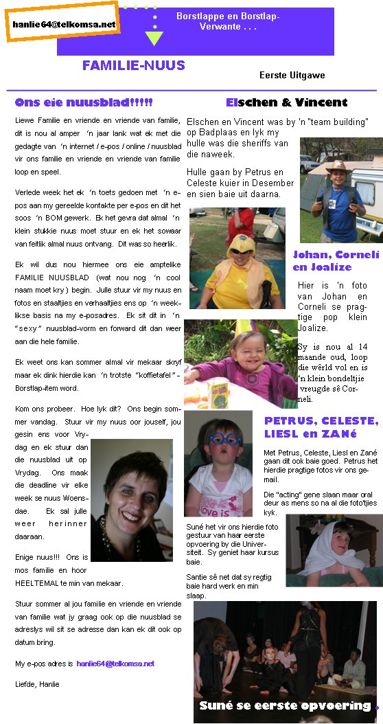 Met Petrus, Celeste, Liesl en Zan� gaan dit ook baie goed.  Petrus het hierdie pragtige fotos vir ons gemail.Die �acting� gene slaan maar oral deur as mens so na al die foto�tjies kyk.hanlie64@telkomsa.nethanlie64@telkomsa.netBorstlappe en Borstlap-Verwante . . .FAMILIE-NUUSLiewe Familie en vriende en vriende van familie, dit is nou al amper �n jaar lank wat ek met die gedagte van �n internet / e-pos / online / nuusblad vir ons familie en vriende en vriende van familie loop en speel.Verlede week het ek �n toets gedoen met �n e-pos aan my gereelde kontakte per e-pos en dit het soos �n BOM gewerk.  Ek het gevra dat almal �n klein stukkie nuus moet stuur en ek het sowaar van feitlik almal nuus ontvang.  Dit was so heerlik.Ek wil dus nou hiermee ons eie amptelike        FAMILIE NUUSBLAD (wat nou nog �n cool naam moet kry) begin.  Julle stuur vir my nuus en fotos en staaltjies en verhaaltjies ens op �n weeklikse basis na my e-posadres.  Ek sit dit in �n �sexy� nuusblad-vorm en forward dit dan weer aan die hele familie.Ek weet ons kan sommer almal vir mekaar skryf maar ek dink hierdie kan �n trotste �koffietafel�-Borstlap-item word.Kom ons probeer.  Hoe lyk dit?  Ons begin sommer vandag.  Stuur vir my nuus oor jouself, jou gesin ens voor Vrydag en ek stuur dan die nuusblad uit op Vrydag.  Ons maak die deadline vir elke week se nuus Woensdae.   Ek sal julle weer herinner daaraan.Enige nuus!!!  Ons is mos familie en hoor HEELTEMAL te min van mekaar.Stuur sommer al jou familie en vriende en vriende van familie wat jy graag ook op die nuusblad se adreslys wil sit se adresse dan kan ek dit ook op datum bring.My e-pos adres is  hanlie64@telkomsa.netLiefde, HanlieOns eie nuusblad!!!!!Eerste UitgaweElschen en Vincent was by �n �team building� op Badplaas en lyk my hulle was die sheriffs van die naweek.Hulle gaan by Petrus en Celeste kuier in Desember en sien baie uit daarna.Elschen & VincentJohan, Corneli en JoalizeHier is �n foto van Johan en Corneli se pragtige pop klein Joalize.Sy is nou al 14 maande oud, loop die w�rld vol en is �n klein bondeltjie vreugde s� Corneli.PETRUS, CELESTE, LIESL en ZAN�Sun� het vir ons hierdie foto gestuur van haar eerste opvoering by die Universiteit.  Sy geniet haar kursus baie.Santie s� net dat sy regtig baie hard werk en min slaap.  Sun� se eerste opvoering . 