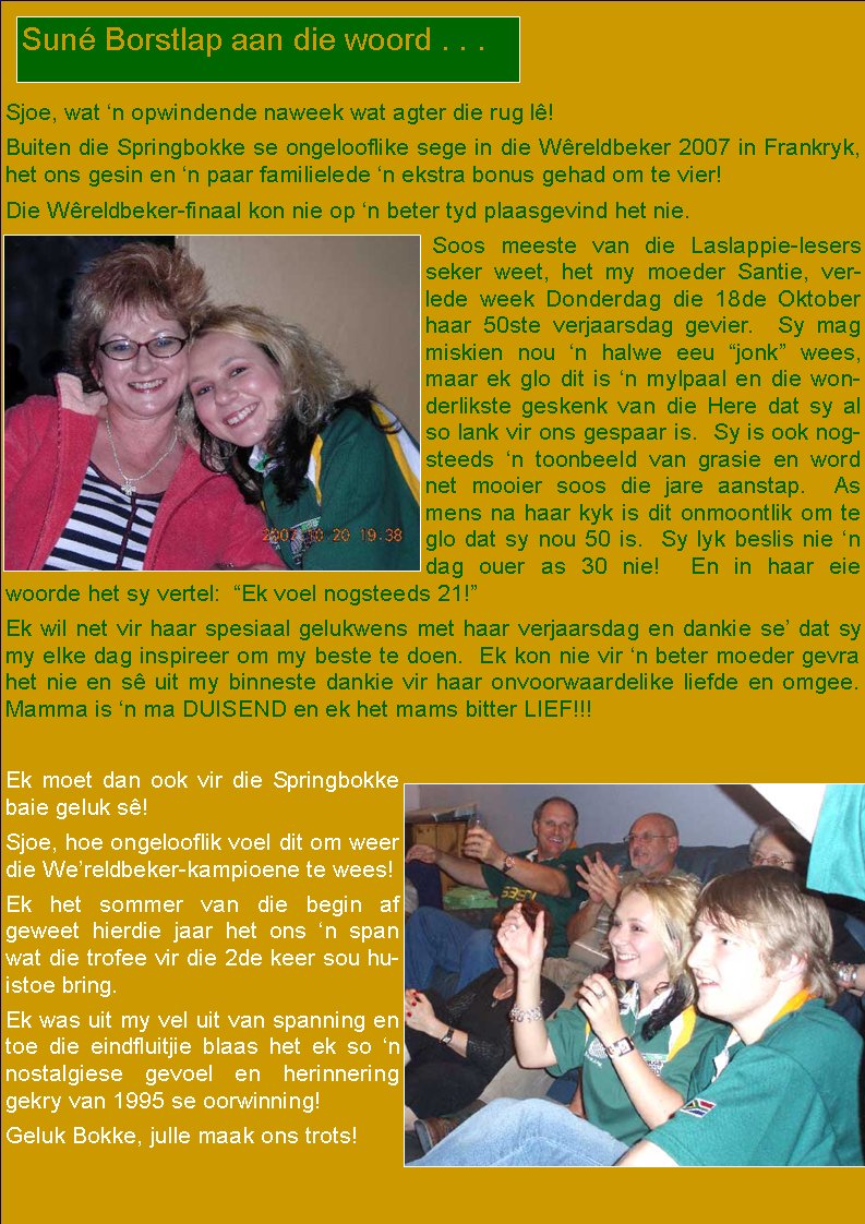  Sjoe, wat �n opwindende naweek wat agter die rug l�!  Buiten die Springbokke se ongelooflike sege in die W�reldbeker 2007 in Frankryk, het ons gesin en �n paar familielede �n ekstra bonus gehad om te vier!  Die W�reldbeker-finaal kon nie op �n beter tyd plaasgevind het nie.  Soos meeste van die Laslappie-lesers seker weet, het my moeder Santie, verlede week Donderdag die 18de Oktober haar 50ste verjaarsdag gevier.  Sy mag        miskien nou �n halwe eeu �jonk� wees, maar ek glo dit is �n mylpaal en die wonderlikste geskenk van die Here dat sy al so lank vir ons gespaar is.  Sy is ook nogsteeds �n toonbeeld van grasie en word net mooier soos die jare aanstap.  As mens na haar kyk is dit onmoontlik om te glo dat sy nou 50 is.  Sy lyk beslis nie �n dag ouer as 30 nie!  En in haar eie woorde het sy vertel:  �Ek voel nogsteeds 21!�   Ek wil net vir haar spesiaal gelukwens met haar verjaarsdag en dankie se� dat sy my elke dag inspireer om my beste te doen.  Ek kon nie vir �n beter moeder gevra het nie en s� uit my binneste dankie vir haar onvoorwaardelike liefde en omgee.  Mamma is �n ma DUISEND en ek het mams bitter LIEF!!!Ek moet dan ook vir die Springbokke baie geluk s�! Sjoe, hoe ongelooflik voel dit om weer die We�reldbeker-kampioene te wees!  Ek het sommer van die begin af      geweet hierdie jaar het ons �n span wat die trofee vir die 2de keer sou huistoe bring. Ek was uit my vel uit van spanning en toe die eindfluitjie blaas het ek so �n        nostalgiese gevoel en herinnering gekry van 1995 se oorwinning!  Geluk Bokke, julle maak ons trots!Sun� Borstlap aan die woord . . .