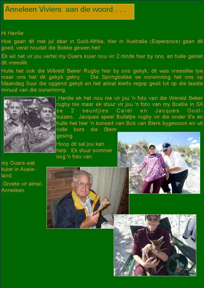  Hi HanlieHoe gaan dit met jul daar in Suid-Afrika, hier in Australie (Esperance) gaan dit goed, veral noudat die Bokke gewen het!Ek wil net vir jou vertel my Ouers kuier nou vir 2 mnde hier by ons, en hulle geniet dit vreeslik.&nbsp; Hulle het ook die W�reld Beker Rugby hier by ons gekyk, dit was vreeslike tye maar ons het dit gekyk gekry.&nbsp;&nbsp;&nbsp;Die Springbokke se oorwinning het ons op      Maandag 3uur die oggend gekyk en het almal kierts regop gesit tot op die laaste minuut van die oorwinning.&nbsp; &nbsp;Hanlie&nbsp;ek het nou nie vir jou 'n foto van die Wereld&nbsp;Beker rugby nie maar ek stuur vir&nbsp;jou 'n foto van my Boetie in SA se 2 seuntjies&nbsp;Carel en Jacques Oosthuizen.&nbsp; Jacques&nbsp;speel&nbsp;Bulletjie rugby vir die onder 9's en hulle het hier 'n konsert van Bok van Blerk bygewoon en uit volle bors die Stem gesing.Hoop dit sal jou kan help.&nbsp; Ek stuur sommer nog 'n foto van my&nbsp;Ouers wat kuier in Ausieland.&nbsp; Groete vir almal, AnneleenAnneleen Viviers  aan die woord . . .