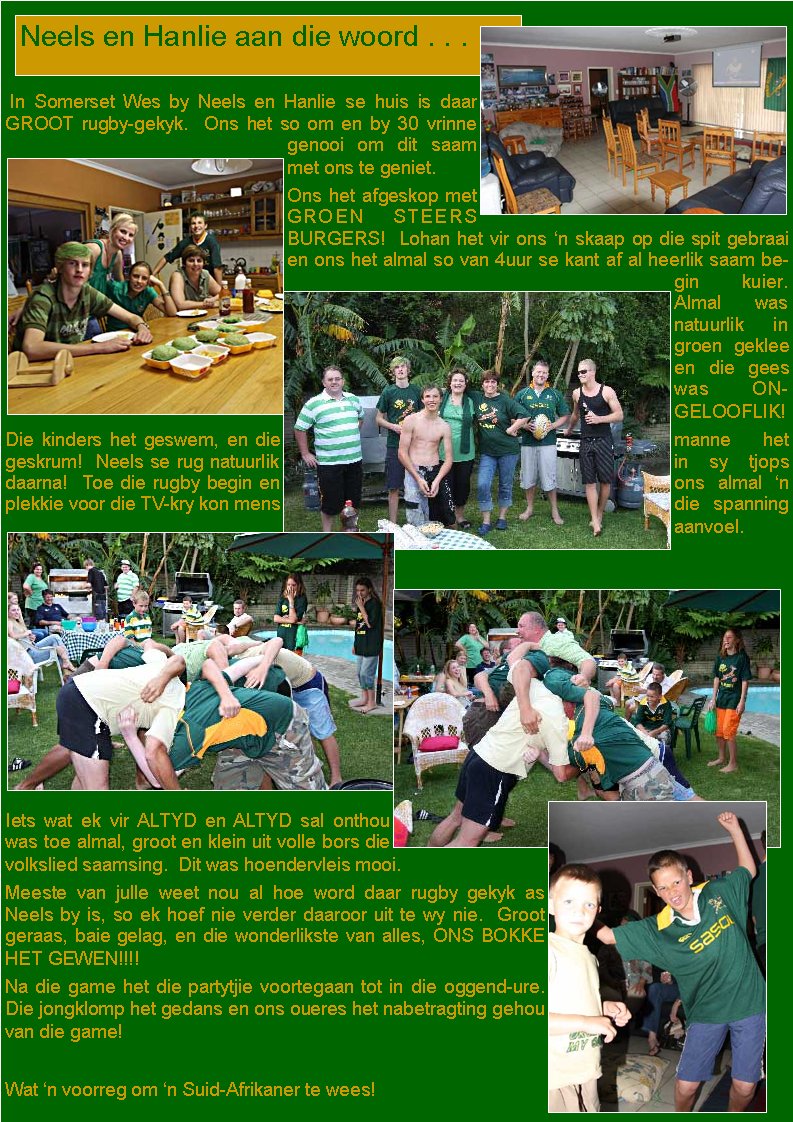  In Somerset Wes by Neels en Hanlie se huis is daar GROOT rugby-gekyk.  Ons het so om en by 30 vrinne genooi om dit saam met ons te geniet.Ons het afgeskop met GROEN STEERS     BURGERS!  Lohan het vir ons �n skaap op die spit gebraai en ons het almal so van 4uur se kant af al heerlik saam begin kuier.    Almal was natuurlik in groen geklee en die gees was ONGELOOFLIK!Die kinders het geswem, en die manne het geskrum!  Neels se rug natuurlik in sy tjops daarna!  Toe die rugby begin en ons almal �n plekkie voor die TV-kry kon mens die spanning aanvoel.  Iets wat ek vir ALTYD en ALTYD sal onthou was toe almal, groot en klein uit volle bors die volkslied saamsing.  Dit was hoendervleis mooi. Meeste van julle weet nou al hoe word daar rugby gekyk as Neels by is, so ek hoef nie verder daaroor uit te wy nie.  Groot geraas, baie gelag, en die wonderlikste van alles, ONS BOKKE HET GEWEN!!!!Na die game het die partytjie voortegaan tot in die oggend-ure.  Die jongklomp het gedans en ons oueres het nabetragting gehou van die game!Wat �n voorreg om �n Suid-Afrikaner te wees!Neels en Hanlie aan die woord . . .