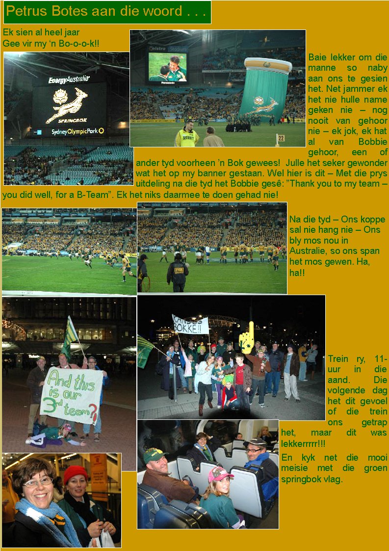 Ek sien al heel jaar Gee vir my �n Bo-o-o-k!!Baie lekker om die manne so naby aan ons te gesien het. Net jammer ek het nie hulle name geken nie � nog nooit van gehoor nie � ek jok, ek hat al van Bobbie gehoor, een of ander tyd voorheen �n Bok gewees!  Julle het seker gewonder wat het op my banner gestaan. Wel hier is dit � Met die prys uitdeling na die tyd het Bobbie ges�: �Thank you to my team � you did well, for a B-Team�. Ek het niks daarmee te doen gehad nie!Na die tyd � Ons koppe sal nie hang nie � Ons bly mos nou in Australie, so ons span het mos gewen. Ha, ha!!Trein ry, 11-uur in die aand. Die volgende dag het dit gevoel of die trein ons getrap het, maar dit was lekkerrrrr!!! En kyk net die mooi meisie met die groen springbok vlag.Petrus Botes aan die woord . . .