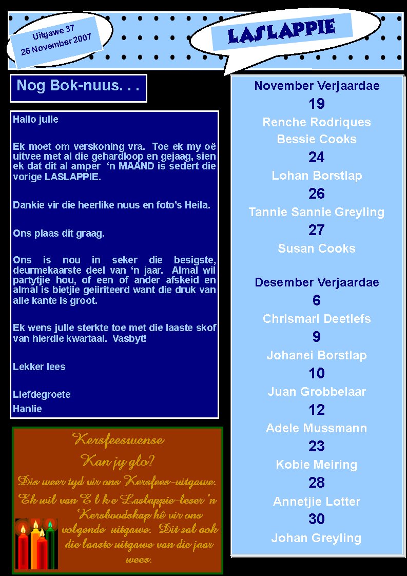 LASLAPPIEUitgawe 3726 November 2007November Verjaardae19Renche RodriquesBessie Cooks24Lohan Borstlap26Tannie Sannie Greyling27Susan CooksDesember Verjaardae6Chrismari Deetlefs9Johanei Borstlap10Juan Grobbelaar12 Adele Mussmann23 Kobie Meiring28Annetjie Lotter30Johan GreylingNog Bok-nuus. . .Hallo julleEk moet om verskoning vra.  Toe ek my o� uitvee met al die gehardloop en gejaag, sien ek dat dit al amper  �n MAAND is sedert die vorige LASLAPPIE.Dankie vir die heerlike nuus en foto�s Heila. Ons plaas dit graag.Ons is nou in seker die besigste,               deurmekaarste deel van �n jaar.  Almal wil partytjie hou, of een of ander afskeid en    almal is bietjie geiiriteerd want die druk van alle kante is groot.Ek wens julle sterkte toe met die laaste skof van hierdie kwartaal.  Vasbyt!  Lekker leesLiefdegroeteHanlieKersfeeswenseKan jy glo?Dis weer tyd vir ons Kersfees-uitgawe.Ek wil van E l k e Laslappie-leser �n Kersboodskap h� vir ons     volgende  uitgawe.  Dit sal ook die laaste uitgawe van die jaar wees.