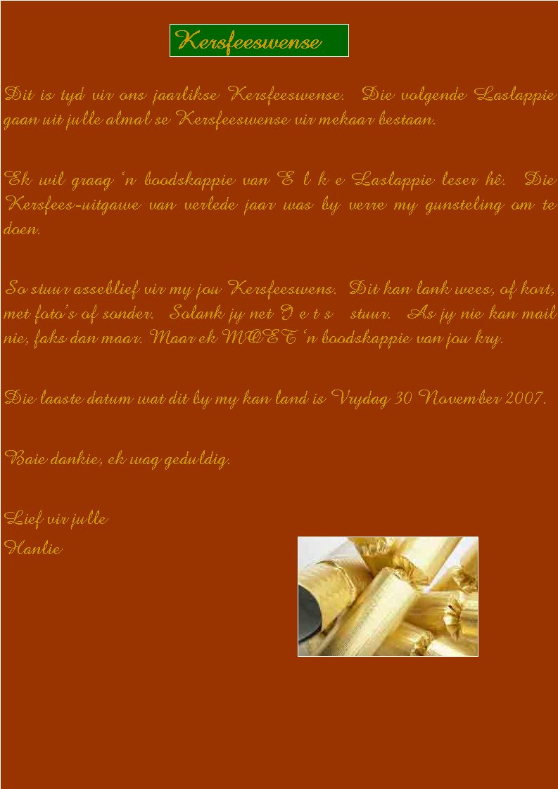  Dit is tyd vir ons jaarlikse Kersfeeswense.  Die volgende Laslappie gaan uit julle almal se Kersfeeswense vir mekaar bestaan.  Ek wil graag �n boodskappie van E l k e Laslappie leser h�.  Die Kersfees-uitgawe van verlede jaar was by verre my gunsteling om te doen.So stuur asseblief vir my jou Kersfeeswens.  Dit kan lank wees, of kort, met foto�s of sonder.  Solank jy net I e t s   stuur.  As jy nie kan mail nie, faks dan maar. Maar ek MOET �n boodskappie van jou kry.Die laaste datum wat dit by my kan land is Vrydag 30 November 2007.Baie dankie, ek wag geduldig.Lief vir julleHanlieKersfeeswense