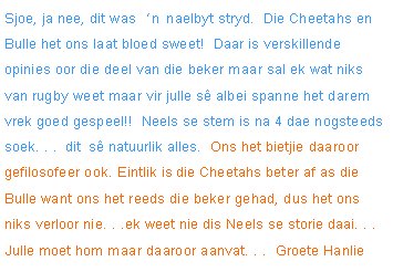Sjoe, ja nee, dit was �n naelbyt stryd.  Die Cheetahs en Bulle het ons laat bloed sweet!  Daar is verskillende opinies oor die deel van die beker maar sal ek wat niks van rugby weet maar vir julle s� albei spanne het darem vrek goed gespeel!!  Neels se stem is na 4 dae nogsteeds soek. . .  dit  s� natuurlik alles.  Ons het bietjie daaroor gefilosofeer ook. Eintlik is die Cheetahs beter af as die Bulle want ons het reeds die beker gehad, dus het ons niks verloor nie. . .ek weet nie dis Neels se storie daai. . . Julle moet hom maar daaroor aanvat. . .  Groete Hanlie