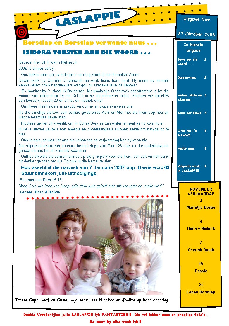 Borstlap en Borstlap verwante nuus . . .ISIDORA VORSTER AAN DIE WOORD . . .In hierdie uitgaweDora aan die woord . . .1Basson-nuus2Anton, Heila en Nicolaas3Nuus oor Dawid4ONS HET �n NAAM!!!5Ander nuus5Volgende week in LASLAPPIE. . ..5NOVEMBER  VERJAARDAE3Marietjie Bester4Heila v Niekerk7Cherish Roodt19Bessie 24Lohan BorstlapLASLAPPIE27 Oktober 2006Uitgawe VierGegroet hier uit 'n warm Nelspruit. 2006 is amper verby.   Ons bekommer oor baie dinge, maar tog voed Onse Hemelse Vader.Dawie werk by Corridor Cupboards en werk fisies baie hard. Hy moes sy sersant kennis afstof om 6 handlangers wat gou op skroewe leun, te hanteer.&nbsp; Ek monitor by 'n skool in Barberton. Mpumalanga Onderwys departement is by die maand van rekenskap en die Gr12's is by die eksamen tafels. Verstom my dat 50% van leerders tussen 20 en 24 is, en matriek skryf.&nbsp; Ons twee kleinkinders is pragtig en ouma- en oupa-skap pas ons. Na die ernstige siektes van Joalize gedurende April en Mei, het die klein pop nou op waggelbeentjies begin stap.  Nicolaas geniet dit vreeslik om in Ouma Doja se tuin water te spuit as hy kom kuier.Hulle is altwee peuters met energie en ontdekkingslus en weet selde om betyds op te hou.&nbsp; Ons is baie jammer dat ons nie Johannes se verjaarsdag kon bywoon nie.Die rolprent kamera het kosbare herinneringe van Plot 123 diep uit die onderbewuste gehaal en ons het dit vreeslik waardeer.&nbsp; Onthou dikwels die somermaande op die grasperk voor die huis, son sak en netnou is dit donker genoeg om die Sputnik in die hemel te sien&nbsp; Hou asseblief die naweek van 7 Januarie 2007 oop. Dawie word 60 -&nbsp;Stuur binnekort julle uitnodigings.&nbsp;Ek groet met Rom 15:13 �Mag God, die bron van hoop, julle deur julle geloof met alle vreugde en vrede vind.�&nbsp;Groete, Dora&nbsp;& DawieTrotse Oupa Daaf en Ouma Doja saam met Nicolaas en Joalize op haar doopdagDankie Vorstertjies julle LASLAPPIE lyk FANTASTIES!!!  Dis vol lekker nuus en pragtige foto�s.  So moet hy elke week lyk!!!
