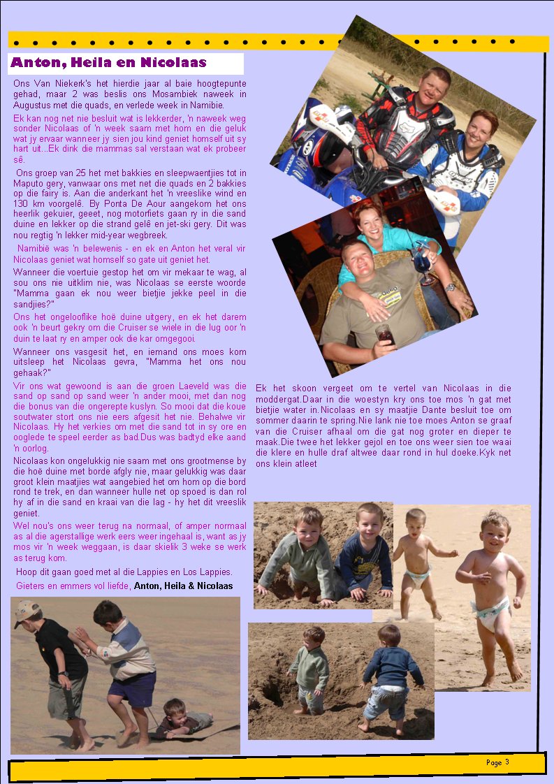 Anton, Heila en NicolaasPage #Ons Van Niekerk's het hierdie jaar al baie hoogtepunte gehad, maar 2 was beslis ons Mosambiek naweek in Augustus met die quads, en verlede week in Namibie.Ek kan nog net nie besluit wat is lekkerder, 'n naweek weg sonder Nicolaas of 'n week saam met hom en die geluk wat jy ervaar wanneer jy sien jou kind geniet homself uit sy hart uit...Ek dink die mammas sal verstaan wat ek probeer s�.&nbsp;Ons groep van 25 het met bakkies en sleepwaentjies tot in Maputo gery, vanwaar ons met net die quads en 2 bakkies op die fairy is. Aan die anderkant het 'n vreeslike wind en 130 km voorgel�. By Ponta De Aour aangekom het ons heerlik gekuier, geeet, nog motorfiets gaan ry in die sand duine en lekker op die strand gel� en jet-ski gery. Dit was nou regtig 'n lekker mid-year wegbreek.&nbsp;Namibi� was 'n belewenis - en ek en Anton het veral vir Nicolaas geniet wat homself so gate uit geniet het.Wanneer&nbsp;die voertuie&nbsp;gestop het om vir mekaar te wag, al sou ons nie uitklim nie, was Nicolaas se eerste woorde "Mamma gaan ek nou weer bietjie jekke peel in die sandjies?"Ons het ongelooflike ho� duine uitgery, en ek het darem ook 'n beurt gekry om die Cruiser se wiele in die lug oor 'n duin te laat ry en amper ook die kar omgegooi.Wanneer ons vasgesit het, en iemand ons moes kom uitsleep het Nicolaas gevra, "Mamma het ons nou gehaak?"Vir ons wat gewoond is aan die groen Laeveld was die sand op sand op sand weer 'n ander mooi, met dan nog die bonus van die ongerepte kuslyn. So mooi dat die koue soutwater stort ons nie eers afgesit het nie. Behalwe vir Nicolaas. Hy het verkies om met die sand tot in sy ore en ooglede te speel eerder as bad.Dus was badtyd elke aand 'n oorlog.Nicolaas kon ongelukkig nie saam met ons grootmense by die ho� duine met borde afgly nie, maar gelukkig was daar groot klein maatjies wat aangebied het om hom op die bord rond te trek, en dan wanneer hulle net op spoed is dan rol hy af in die sand en kraai van die lag - hy het dit vreeslik geniet. Wel nou's ons weer terug na normaal, of amper normaal as al die agerstallige werk eers weer ingehaal is, want as jy mos vir 'n week weggaan, is daar skielik 3 weke se werk as terug kom.&nbsp;Hoop dit gaan goed met al die Lappies en Los Lappies.&nbsp;Gieters en emmers vol liefde,&nbsp;Anton, Heila & NicolaasEk het skoon vergeet om te vertel van Nicolaas in die moddergat.Daar in die woestyn kry ons toe mos 'n gat met bietjie water in.Nicolaas en sy maatjie Dante besluit toe om sommer daarin te spring.Nie lank nie toe moes Anton se graaf van die Cruiser afhaal om die gat nog groter en dieper te maak.Die twee het lekker gejol en toe ons weer sien toe waai die klere en hulle draf altwee daar rond in hul doeke.Kyk net ons klein atleet 