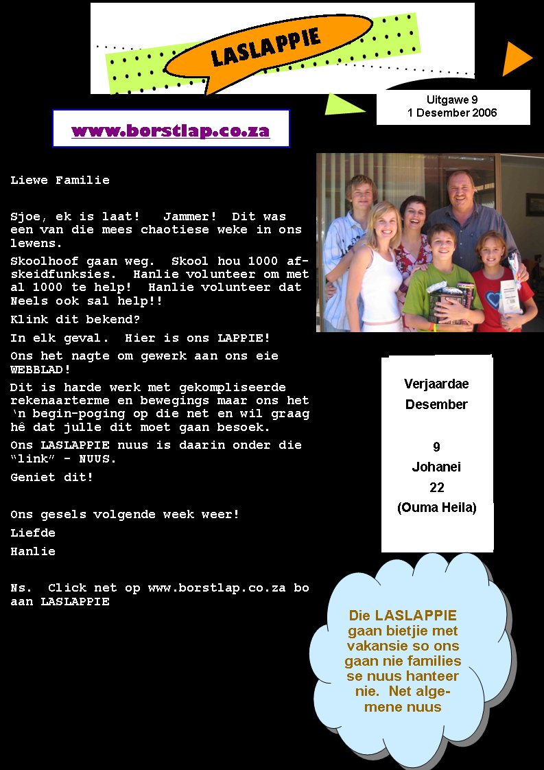 LASLAPPIEVerjaardaeDesember9Johanei22(Ouma Heila)Liewe FamilieSjoe, ek is laat!   Jammer!  Dit was een van die mees chaotiese weke in ons lewens.  Skoolhoof gaan weg.  Skool hou 1000 afskeidfunksies.  Hanlie volunteer om met al 1000 te help!  Hanlie volunteer dat Neels ook sal help!!Klink dit bekend?In elk geval.  Hier is ons LAPPIE!Ons het nagte om gewerk aan ons eie WEBBLAD!Dit is harde werk met gekompliseerde rekenaarterme en bewegings maar ons het �n begin-poging op die net en wil graag h� dat julle dit moet gaan besoek.Ons LASLAPPIE nuus is daarin onder die �link� - NUUS.Geniet dit!Ons gesels volgende week weer!LiefdeHanlieNs.  Click net op www.borstlap.co.za bo aan LASLAPPIEwww.borstlap.co.zaUitgawe 91 Desember 2006Die LASLAPPIE gaan bietjie met vakansie so ons gaan nie families  se nuus hanteer nie.  Net algemene nuus
